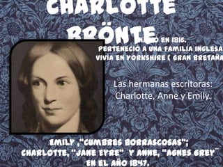 Charlotte
Bröntenació en 1816.
Perteneció a una familia inglesa,
Vivía en Yorkshire ( Gran Bretaña
Las hermanas escritoras:
Charlotte, Anne y Emily.
Emily ,"Cumbres Borrascosas";
Charlotte, "Jane Eyre" y Anne, "Agnes Grey´´
En el año 1847.
 
