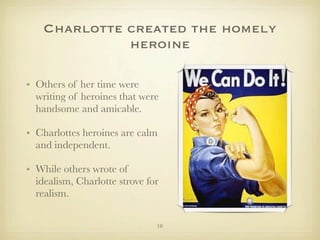 Charlotte created the homely
              heroine

• Others of her time were
  writing of heroines that were
  handsome and amicable.

• Charlottes heroines are calm
  and independent.

• While others wrote of
  idealism, Charlotte strove for
  realism.

                               10
 