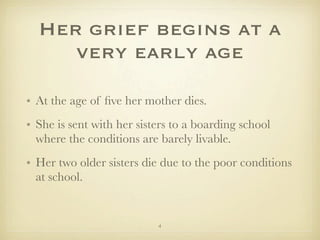 Her grief begins at a
     very early age

• At the age of ﬁve her mother dies.
• She is sent with her sisters to a boarding school
  where the conditions are barely livable.
• Her two older sisters die due to the poor conditions
  at school.


                           4
 