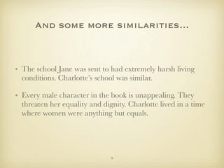 And some more similarities...



• The school Jane was sent to had extremely harsh living
  conditions. Charlotte’s school was similar.

• Every male character in the book is unappealing. They
  threaten her equality and dignity. Charlotte lived in a time
  where women were anything but equals.




                               9
 