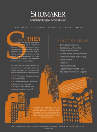 C H AR L O T T E              C O L U M B U S           S AR AS O T A           T AM PA              T O L E D O




       humaker has met
                         1925
       I N C E the expectations                                           PRACTICE AREAS
of business clients that require a higher level
of service. For today’s sophisticated clients,
Shumaker offers a total package of quality,
experience, value, responsiveness and an
uncompromising commitment to servicing
the legal needs of every client. That’s been
the tradition of Shumaker, Loop & Kendrick,
LLP and remains our constant goal.


Year after year, Shumaker attorneys are
consistently ranked among the best in the
country. Firm-wide, our attorneys have
been recognized with the following honors:

   99 AV Peer Review Rated by Martindale
   28 Board Certified
                                                                                                                      unity
   16 Certified Mediators & Arbitrators                                                                      f c omm er of
                                                                                                      ry o        port
   62 Best Lawyers in America                                                                ng  histo ng sup of its 5
                                                                                          lo         stro         h          g
                                                                                      e a       is a          eac      givin
                                                                                  hav he firm tions in lieve in e.
   58 Super Lawyers & Rising Stars                                           We         T        a                      rv
                                                                                   ort.     aniz         ly be     e se
                                                                             supp rofit org we firm nities w
   National Law Journal Top 250                                                    p         d           u
                                                                              non ions, an comm
                                                                               lo cat k to the
                                                                                   bac




                                     Shumaker, Loop & Kendrick, LLP is a full
                                     service law firm with over 450 employees,
                                     including more than 215 attorneys and 55
                                     paralegals, in its five offices located in
                                     Charlotte, North Carolina; Columbus,
                                     Ohio; Sarasota, Florida; Tampa, Florida
                                                 and Toledo, Ohio.




 First Citizens Bank Plaza 128 South Tryon Street Suite 1800 Charlotte, NC 28202                          704 375 0057
                                            slk-law.com
 