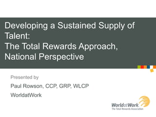Developing a Sustained Supply of Talent: The Total Rewards Approach, National Perspective Presented by Paul Rowson, CCP, GRP, WLCP WorldatWork 