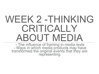 WEEK 2 -THINKING
CRITICALLY
ABOUT MEDIA
- The influence of framing in media texts
- Ways in which media products may have
transformed the original events that they are
representing
 