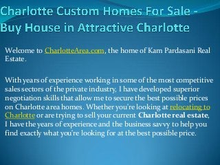 Welcome to CharlotteArea.com, the home of Kam Pardasani Real
Estate.
With years of experience working in some of the most competitive
sales sectors of the private industry, I have developed superior
negotiation skills that allow me to secure the best possible prices
on Charlotte area homes. Whether you're looking at relocating to
Charlotte or are trying to sell your current Charlotte real estate,
I have the years of experience and the business savvy to help you
find exactly what you're looking for at the best possible price.
 