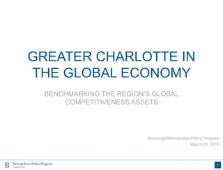 GREATER CHARLOTTE IN
THE GLOBAL ECONOMY
BENCHMARKING THE REGION’S GLOBAL
COMPETITIVENESS ASSETS
1
Brookings Metropolitan Policy Program
March 23, 2016
 