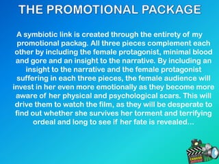 A symbiotic link is created through the entirety of my
promotional packag. All three pieces complement each
other by including the female protagonist, minimal blood
and gore and an insight to the narrative. By including an
insight to the narrative and the female protagonist
suffering in each three pieces, the female audience will
invest in her even more emotionally as they become more
aware of her physical and psychological scars. This will
drive them to watch the film, as they will be desperate to
find out whether she survives her torment and terrifying
ordeal and long to see if her fate is revealed...
 