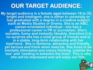 My target audience is a female aged between 18 to 35;
bright and intelligent, she is either in university or
has graduated with a degree in a creative subject
such as Media Studies or Drama. She is an ABC,
career-orientated individual – she has a
professional career in PR or journalism. She‟s
sociable, funny and instantly likeable, therefore it is
no surprise she has a solid group of friends and is
in a stable, long-term relationship with her
boyfriend. She is feminine, attractive and friendly,
yet serious and frank when need be. She loves to be
mentally stimulated and enjoys thinking „outside the
box‟ and „reading in-between the lines‟. This is why
she will be impressed and will enjoy our film.
 