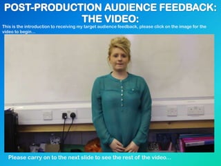 This is the introduction to receiving my target audience feedback, please click on the image for the
video to begin...
Please carry on to the next slide to see the rest of the video...
 
