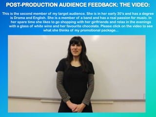 This is the second member of my target audience. She is in her early 30‟s and has a degree
is Drama and English. She is a member of a band and has a real passion for music. In
her spare time she likes to go shopping with her girlfriends and relax in the evenings
with a glass of white wine and her favourite chocolate. Please click on the video to see
what she thinks of my promotional package...
 