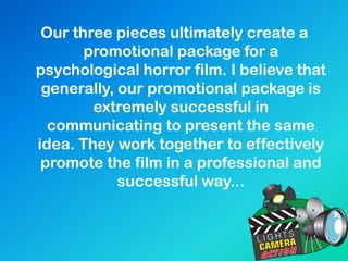 Our three pieces ultimately create a
promotional package for a
psychological horror film. I believe that
generally, our promotional package is
extremely successful in
communicating to present the same
idea. They work together to effectively
promote the film in a professional and
successful way...
 