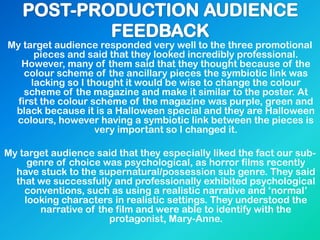 My target audience responded very well to the three promotional
pieces and said that they looked incredibly professional.
However, many of them said that they thought because of the
colour scheme of the ancillary pieces the symbiotic link was
lacking so I thought it would be wise to change the colour
scheme of the magazine and make it similar to the poster. At
first the colour scheme of the magazine was purple, green and
black because it is a Halloween special and they are Halloween
colours, however having a symbiotic link between the pieces is
very important so I changed it.
My target audience said that they especially liked the fact our sub-
genre of choice was psychological, as horror films recently
have stuck to the supernatural/possession sub genre. They said
that we successfully and professionally exhibited psychological
conventions, such as using a realistic narrative and „normal‟
looking characters in realistic settings. They understood the
narrative of the film and were able to identify with the
protagonist, Mary-Anne.
 