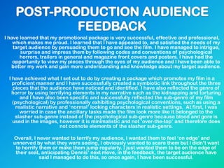 I have learned that my promotional package is very successful, effective and professional,
which makes me proud. I learned that I have appealed to, and satisfied the needs of my
target audience by persuading them to go and see the film. I have managed to intrigue,
surprise and impress them by following codes and conventions of psychological
horrors, trailers in general and magazine front covers and posters. I have had the
opportunity to view my pieces through the eyes of my audience and I have been able to
better my work and gain more understanding and knowledge about my target audience.
I have achieved what I set out to do by creating a package which promotes my film in a
proficient manner and I have successfully created a symbiotic link throughout the three
pieces that the audience have noticed and identified. I have also reflected the genre of
horror by using terrifying elements in my narrative such as the kidnapping and torturing
and I have also been specific and successfully reflected the sub-genre of my film
(psychological) by professionally exhibiting psychological conventions, such as using a
realistic narrative and „normal‟ looking characters in realistic settings. At first, I was
worried in case the ancillary tasks made the film look more like it belonged to the
slasher sub-genre instead of the psychological sub-genre because blood and gore is
used in the images, however it is minimalistic and not „over-the-top‟ and therefore does
not connote elements of the slasher sub-genre.
Overall, I never wanted to terrify my audience, I wanted them to feel „on edge‟ and
unnerved by what they were seeing, I obviously wanted to scare them but I didn‟t want
to horrify them or make them jump regularly. I just wanted them to be on the edge of
their seat, anticipating Dennis‟ next move, in the feedback, the target audience have
said I managed to do this, so once again, I have been successful.
 