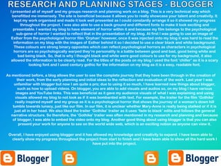 I presented all of myself and my groups research and planning work on a blog. This is a very technical way which
benefitted me immensely. The site is beneficial because it allows you to really showcase your talent and creativity. It
kept my work organised and made it look well presented as I could constantly arrange it so it showed my progress
throughout the project. I was also able to use a back ground and different fonts to make it look exciting and
presentable. I wanted my blog to have element of horror within it and because my film belongs to the psychological
sub-gene of horror I wanted to reflect that in the presentation of my blog. At first I was going to use an image of
Esther from the psycholoigcal horror film „Orphan‟ however, once it was injected onto my blog it was hard to read the
information on my blog with the images of Esther behind it so I decided to use a clear black and white background.
These colours are strong binary opposites which can reflect psychological horrors as characters in psychological
horrors are so psychologically warped they‟re personality is a battle between good and bad, good being white and
bad being black. So, that is why I thought black and white were good colours to use for my background, it also
allowed the information to be clearly read. For the titles of the posts on my blog I used the font „chiller‟ as it is a scary
looking font and I used century gothic for the information on my blog as it is a easy, readable font.
As mentioned before, a blog allows the user to see the complete journey that they have been through in the creation of
their work, from the early planning and initial ideas to the reflection and evaluation of the work. Last year I was
unfamiliar with blogger but now I am quite a pro; due to using it so much, I have learned new things about blogger,
such as how to upload videos. On blogger, you are able to add visuals and audios so, on my blog I have various
images and YouTube links. This was beneficial as it gave my audience visuals of what I was explaining and using
visuals allowed my blog to not look as if it was bombarded with text. For example, the trailer for the film „Gothika‟
really inspired myself and my group as it is a psychological horror that shows the journey of a woman‟s down hill
tumble towards lunacy, just like our film. In our film, it is unclear whether Mary-Anne is really being stalked or if it is
just all in her head. We also liked the trailer „Gothika‟ trailer as it uses „fade to black‟ edits and follows the general
narrative structure. So therefore, the „Gothika‟ trailer was often mentioned in my research and planning and because
of blogger, I was able to embed the video onto my blog. Another good thing about using blogger is that you can also
present your work for anyone to see on the world wide web, which is an exciting notion as anyone can view it.
Overall, I have enjoyed using blogger and it has allowed my knowledge and creativity to expand. I have been able to
clearly show my progress throughout the project from start to finish and I have been able to show all the hard work I
have put into the project.
 