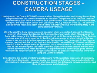 I mainly used the Canon EOS 600D camera when filming the trailer and taking the ancillary
images because the camera contains all the latest components and features that can
really enhance your work and make it look professional. The camera has creative filters,
and you are able to pick which shot you would like e.g medium close up. The camera
also allows to focus and zoom which came in handy when we were filming Mary-Anne
being stalked by Dennis.
We only used the Sony camera on one occasion when we couldn‟t access the Cannon.
However, after using the Cannon for the majority of our work, when filming using the
Sony video camera, the footage was poor and not up to the same standard. The Cannon
camera was a lot more superior to the Sony video camera so when using the Cannon
camera, we were able to be more creative. Because we had no access to the Cannon
camera, we had to think on our feet and I decided to use an iPhone. We used an iPhone
5 which is the latest phone from Apple and has a video camera. This was an excellent
idea as the iPhone 5 gave the same standard of picture as the Cannont and we were
able to save time and meet deadlines. Using the iPhone 5 camera was good and we
were able to keep our work at a high standard and be just as creative as we were when
using the Cannon camera.
Since filming the trailer and taking photographs for the ancillary pieces my photography
skills have developed. I can now easily work a camera, I know how to switch between
film mode and photograph mode, I also have learnt the difference between cameras and
their different uses and standards.
 