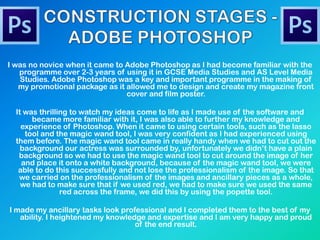 I was no novice when it came to Adobe Photoshop as I had become familiar with the
programme over 2-3 years of using it in GCSE Media Studies and AS Level Media
Studies. Adobe Photoshop was a key and important programme in the making of
my promotional package as it allowed me to design and create my magazine front
cover and film poster.
It was thrilling to watch my ideas come to life as I made use of the software and
became more familiar with it, I was also able to further my knowledge and
experience of Photoshop. When it came to using certain tools, such as the lasso
tool and the magic wand tool, I was very confident as I had experienced using
them before. The magic wand tool came in really handy when we had to cut out the
background our actress was surrounded by, unfortunately we didn‟t have a plain
background so we had to use the magic wand tool to cut around the image of her
and place it onto a white background, because of the magic wand tool, we were
able to do this successfully and not lose the professionalism of the image. So that
we carried on the professionalism of the images and ancillary pieces as a whole,
we had to make sure that if we used red, we had to make sure we used the same
red across the frame, we did this by using the popette tool.
I made my ancillary tasks look professional and I completed them to the best of my
ability. I heightened my knowledge and expertise and I am very happy and proud
of the end result.
 