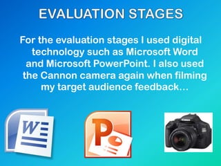 For the evaluation stages I used digital
technology such as Microsoft Word
and Microsoft PowerPoint. I also used
the Cannon camera again when filming
my target audience feedback…
 