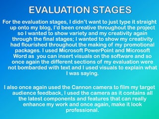 For the evaluation stages, I didn‟t want to just type it straight
up onto my blog, I‟d been creative throughout the project
so I wanted to show variety and my creativity again
through the final stages; I wanted to show my creativity
had flourished throughout the making of my promotional
packages. I used Microsoft PowerPoint and Microsoft
Word as you can insert visuals on the software and so
once again the different sections of my evaluation were
not bombarded with text and I used visuals to explain what
I was saying.
I also once again used the Cannon camera to film my target
audience feedback, I used the camera as it contains all
the latest components and features that can really
enhance my work and once again, make it look
professional.
 