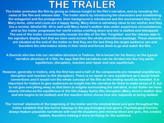 The trailer promotes the film by giving an intense insight to the film‟s narrative, and by revealing the
name of the film and release date . The trailer starts by introducing the characters and establishing
the antagonist and the protagonist, their background is introduced and the environment they live in.
Mary-Anne, John and Lizzie are a happy family, Mary-Anne is extremely close to her mother and they
live a normal, blissful life. All is well until Mary-Anne‟s mother dies under suspicious circumstances
and as the trailer progresses her world comes crashing down and she is stalked and kidnapped.
The end of the trailer conventionally reveals the title of the film „Forgotten‟ and the release date in
the signature display font that we have used across the whole promotional package. These elements
are situated at the end of the trailer so that they are the last thing the target audience see and
therefore the information sticks in their mind and forces them to go and watch the film.
A theorist who ties into our narrative structure is Todorov. He is known for his theory on the typical
narrative structure of a film. He says that film narratives can be divided into four key parts:
equilibrium, disruption, reaction and repair and new equilibrium.
However, generally in trailers, only the first two and a half of the components are revealed (equilibrium,
disruption and reaction to the disruption). There is no repair or new equilibrium as it would break
conventions and it would ruin the whole concept of the film as the ending would be revealed. It is
important for trailers to give audiences an insight into the narrative for them to make sense of it, but
to not give everything away so that there is enigma surrounding the narrative. In our trailer we have
clearly introduced the equilibrium of the film (happy family life) disruption (Mary-Anne‟s mother dies
and she begins to be stalked) and the reaction which shows how she responds to being stalked.
The „normal‟ elements of the beginning of the trailer and the minimal blood and gore throughout the
trailer establish that this horror belongs to the psychological sub-genre. Psychological horrors
always feature plausible narratives with real life situations and minimal blood and gore, this creates
realism, therefore making it more terrifying for the audience.
 
