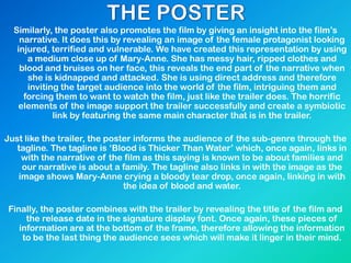 Similarly, the poster also promotes the film by giving an insight into the film‟s
narrative. It does this by revealing an image of the female protagonist looking
injured, terrified and vulnerable. We have created this representation by using
a medium close up of Mary-Anne. She has messy hair, ripped clothes and
blood and bruises on her face, this reveals the end part of the narrative when
she is kidnapped and attacked. She is using direct address and therefore
inviting the target audience into the world of the film, intriguing them and
forcing them to want to watch the film, just like the trailer does. The horrific
elements of the image support the trailer successfully and create a symbiotic
link by featuring the same main character that is in the trailer.
Just like the trailer, the poster informs the audience of the sub-genre through the
tagline. The tagline is „Blood is Thicker Than Water‟ which, once again, links in
with the narrative of the film as this saying is known to be about families and
our narrative is about a family. The tagline also links in with the image as the
image shows Mary-Anne crying a bloody tear drop, once again, linking in with
the idea of blood and water.
Finally, the poster combines with the trailer by revealing the title of the film and
the release date in the signature display font. Once again, these pieces of
information are at the bottom of the frame, therefore allowing the information
to be the last thing the audience sees which will make it linger in their mind.
 