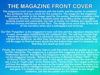 The magazine front cover combines with the trailer and the poster to establish
the symbiotic link as a whole for the audience. The image for the magazine
front cover is similar to the image used for the poster, therefore creating a link
between the two. It shows a medium close up on Mary-Anne, once again
looking scared and vulnerable, her hair is messy, her clothes are ripped and
she has bruises and blood on her face. The image once more links to the end
of the narrative when she is kidnapped and tortured.
Our film „Forgotten‟ is the magazine‟s main sell-line and the signature display font
is used, once again establishing the symbiotic link. The sell line reveals that
inside the magazine there is exclusive information about the film. This will
intrigue the audience, as after they have seen the trailer and the poster they
will be eager to find out more about the film before they see it in cinemas, so
that they are clued up even more.
Finally, the magazine front cover links in with the trailer and the poster as it has
horrific elements. The magazine is a general film magazine but this edition is a
„Halloween Special‟ therefore, the magazine is bursting with horror. Sell-lines
on the magazine include: „Behind the scenes at Woman In Black TWO!‟, „Top
10 Horror Films‟ and a horror quiz, it also gives the audience the chance to
win a trip to „fright night‟ at the theme park, Thorpe Park. Our target audience
will love the magazine just as much as the trailer and the poster because it is
professional and for intelligent minds. It is not childlike, or covered with blood
and gore. it is simply sharp and intellectual so will appeal to our target
audience, just like the poster and the trailer.
 