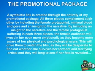 A symbiotic link is created through the entirety of my
promotional package. All three pieces complement each
other by including the female protagonist, minimal blood
and gore and an insight to the narrative. By including an
insight to the narrative and the female protagonist
suffering in each three pieces, the female audience will
invest in her even more emotionally as they become more
aware of her physical and psychological scars. This will
drive them to watch the film, as they will be desperate to
find out whether she survives her torment and terrifying
ordeal and they will long to see if her fate is revealed...
 
