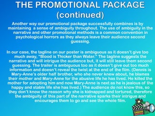 Another way our promotional package successfully combines is by
maintaining a sense of ambiguity throughout. The use of ambiguity in the
narrative and other promotional methods is a common convention in
psychological horrors as they always leave their audience second
guessing.
In our case, the tagline on our poster is ambiguous as it doesn’t give too
much away, “Blood is Thicker than Water.” The tagline suggests the
narrative and will intrigue the audience but, it will still leave them second
guessing. The trailer is ambiguous too as it doesn’t give out too much
information and doesn’t reveal the twist at the end of the film. (Dennis is
Mary-Anne’s older half brother, who she never knew about, he blames
their mother and Mary-Anne for the abusive life he has lived. He killed the
mother for adopting him and now Mary-Anne is next as he is jealous of the
happy and stable life she has lived.) The audience do not know this, so
they don’t know the reason why she is kidnapped and tortured, therefore
the ambiguity of this part of the narrative sparks their intrigue and
encourages them to go and see the whole film.
 