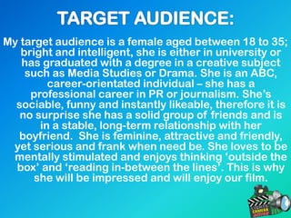 My target audience is a female aged between 18 to 35;
bright and intelligent, she is either in university or
has graduated with a degree in a creative subject
such as Media Studies or Drama. She is an ABC,
career-orientated individual – she has a
professional career in PR or journalism. She’s
sociable, funny and instantly likeable, therefore it is
no surprise she has a solid group of friends and is
in a stable, long-term relationship with her
boyfriend. She is feminine, attractive and friendly,
yet serious and frank when need be. She loves to be
mentally stimulated and enjoys thinking ‘outside the
box’ and ‘reading in-between the lines’. This is why
she will be impressed and will enjoy our film.
 