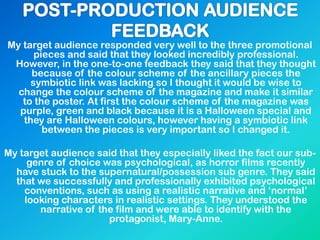 My target audience responded very well to the three promotional
pieces and said that they looked incredibly professional.
However, in the one-to-one feedback they said that they thought
because of the colour scheme of the ancillary pieces the
symbiotic link was lacking so I thought it would be wise to
change the colour scheme of the magazine and make it similar
to the poster. At first the colour scheme of the magazine was
purple, green and black because it is a Halloween special and
they are Halloween colours, however having a symbiotic link
between the pieces is very important so I changed it.
My target audience said that they especially liked the fact our sub-
genre of choice was psychological, as horror films recently
have stuck to the supernatural/possession sub genre. They said
that we successfully and professionally exhibited psychological
conventions, such as using a realistic narrative and ‘normal’
looking characters in realistic settings. They understood the
narrative of the film and were able to identify with the
protagonist, Mary-Anne.
 