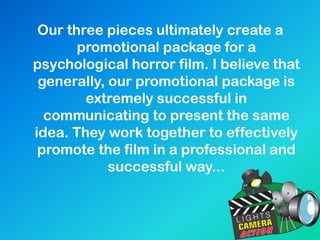 Our three pieces ultimately create a
promotional package for a
psychological horror film. I believe that
generally, our promotional package is
extremely successful in
communicating to present the same
idea. They work together to effectively
promote the film in a professional and
successful way...
 