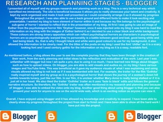 I presented all of myself and my groups research and planning work on a blog. This is a very technical way which
benefited me immensely. The site is beneficial because it allows you to really showcase your talent and creativity. It
kept my work organised and made it look well presented as I could constantly arrange it so it showed my progress
throughout the project. I was also able to use a back ground and different fonts to make it look exciting and
presentable. I wanted my blog to have element of horror within it and because my film belongs to the psychological
sub-gene of horror I wanted to reflect that in the presentation of my blog. At first I was going to use an image of
Esther from the psycholoigcal horror film ‘Orphan’ however, once it was injected onto my blog it was hard to read the
information on my blog with the images of Esther behind it so I decided to use a clear black and white background.
These colours are strong binary opposites which can reflect psychological horrors as characters in psychological
horrors are so psychologically warped they’re personality is a battle between good and bad, good being white and
bad being black. So, that is why I thought black and white were good colours to use for my background, it also
allowed the information to be clearly read. For the titles of the posts on my blog I used the font ‘chiller’ as it is a scary
looking font and I used century gothic for the information on my blog as it is a easy, readable font.
As mentioned before, a blog allows the user to see the complete journey that they have been through in the creation of
their work, from the early planning and initial ideas to the reflection and evaluation of the work. Last year I was
unfamiliar with blogger but now I am quite a pro; due to using it so much, I have learned new things about blogger,
such as how to upload videos. On blogger, you are able to add visuals and audios so, on my blog I have various
images and YouTube links. This was beneficial as it gave my audience visuals of what I was explaining and using
visuals allowed my blog to not look as if it was bombarded with text. For example, the trailer for the film ‘Gothika’
really inspired myself and my group as it is a psychological horror that shows the journey of a woman’s down hill
tumble towards lunacy, just like our film. In our film, it is unclear whether Mary-Anne is really being stalked or if it is
just all in her head. We also liked the trailer ‘Gothika’ trailer as it uses ‘fade to black’ edits and follows the general
narrative structure. So therefore, the ‘Gothika’ trailer was often mentioned in my research and planning and because
of blogger, I was able to embed the video onto my blog. Another good thing about using blogger is that you can also
present your work for anyone to see on the world wide web, which is an exciting notion as anyone can view it.
Overall, I have enjoyed using blogger and it has allowed my knowledge and creativity to expand. I have been able to
clearly show my progress throughout the project from start to finish and I have been able to show all the hard work I
have put into the project.
 