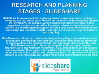 SlideShare is an excellent site as it allowed me to provide proof on my blog of
analysing existing media texts. Most of my research and planning was created
on Powerpoint, for example, when I studied conventions of trailers, film
magazines and posters and when I analysed mise-en-scene elements and
camera use in existing psychological horrors I used PowerPoint to present my
knowledge and SlideShare made it easy for me to transfer the presentations
on to my blog.
SlideShare also allowed to me to add variety onto my blog and make it look more
presentable and exciting. I am glad that I could use SlideShare as otherwise
my blog would just be bombarded with text and would lack visuals. By using
SlideShare I was able to show my computer skills and swap between
Microsoft word and Microsoft PowerPoint. Also, SlideShare is very accessible
and easy to use. Once again, it is a website that I could access on my mobile
phone so I was able to upload any thing at any time. It is also easy and straight
forward to use, you simply can upload the file and then embed it onto the blog.
 
