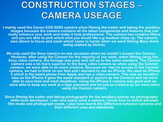 I mainly used the Canon EOS 600D camera when filming the trailer and taking the ancillary
images because the camera contains all the latest components and features that can
really enhance your work and make it look professional. The camera has creative filters,
and you are able to pick which shot you would like e.g medium close up. The camera
also allows to focus and zoom which came in handy when we were filming Mary-Anne
being stalked by Dennis.
We only used the Sony camera on one occasion when we couldn’t access the Cannon.
However, after using the Cannon for the majority of our work, when filming using the
Sony video camera, the footage was poor and not up to the same standard. The Cannon
camera was a lot more superior to the Sony video camera so when using the Cannon
camera, we were able to be more creative. Because we had no access to the Cannon
camera, we had to think on our feet and I decided to use an iPhone. We used an iPhone
5 which is the latest phone from Apple and has a video camera. This was an excellent
idea as the iPhone 5 gave the same standard of picture as the Cannont and we were
able to save time and meet deadlines. Using the iPhone 5 camera was good and we
were able to keep our work at a high standard and be just as creative as we were when
using the Cannon camera.
Since filming the trailer and taking photographs for the ancillary pieces my photography
skills have developed. I can now easily work a camera, I know how to switch between
film mode and photograph mode, I also have learnt the difference between cameras and
their different uses and standards.
 