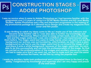 I was no novice when it came to Adobe Photoshop as I had become familiar with the
programme over 2-3 years of using it in GCSE Media Studies and AS Level Media
Studies. Adobe Photoshop was a key and important programme in the making of
my promotional package as it allowed me to design and create my magazine front
cover and film poster.
It was thrilling to watch my ideas come to life as I made use of the software and
became more familiar with it, I was also able to further my knowledge and
experience of Photoshop. When it came to using certain tools, such as the lasso
tool and the magic wand tool, I was very confident as I had experienced using
them before. The magic wand tool came in really handy when we had to cut out the
background our actress was surrounded by, unfortunately we didn’t have a plain
background so we had to use the magic wand tool to cut around the image of her
and place it onto a white background, because of the magic wand tool, we were
able to do this successfully and not lose the professionalism of the image. So that
we carried on the professionalism of the images and ancillary pieces as a whole,
we had to make sure that if we used red, we had to make sure we used the same
red across the frame, we did this by using the popette tool.
I made my ancillary tasks look professional and I completed them to the best of my
ability. I heightened my knowledge and expertise and I am very happy and proud
of the end result.
 