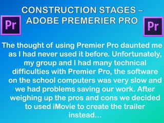 The thought of using Premier Pro daunted me
as I had never used it before. Unfortunately,
my group and I had many technical
difficulties with Premier Pro, the software
on the school computers was very slow and
we had problems saving our work. After
weighing up the pros and cons we decided
to used iMovie to create the trailer
instead...
 
