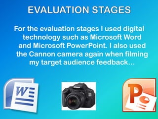 For the evaluation stages I used digital
technology such as Microsoft Word
and Microsoft PowerPoint. I also used
the Cannon camera again when filming
my target audience feedback…
 