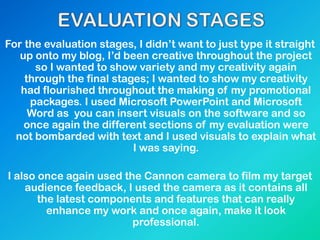 For the evaluation stages, I didn’t want to just type it straight
up onto my blog, I’d been creative throughout the project
so I wanted to show variety and my creativity again
through the final stages; I wanted to show my creativity
had flourished throughout the making of my promotional
packages. I used Microsoft PowerPoint and Microsoft
Word as you can insert visuals on the software and so
once again the different sections of my evaluation were
not bombarded with text and I used visuals to explain what
I was saying.
I also once again used the Cannon camera to film my target
audience feedback, I used the camera as it contains all
the latest components and features that can really
enhance my work and once again, make it look
professional.
 