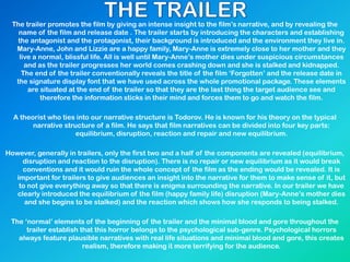 The trailer promotes the film by giving an intense insight to the film’s narrative, and by revealing the
name of the film and release date . The trailer starts by introducing the characters and establishing
the antagonist and the protagonist, their background is introduced and the environment they live in.
Mary-Anne, John and Lizzie are a happy family, Mary-Anne is extremely close to her mother and they
live a normal, blissful life. All is well until Mary-Anne’s mother dies under suspicious circumstances
and as the trailer progresses her world comes crashing down and she is stalked and kidnapped.
The end of the trailer conventionally reveals the title of the film ‘Forgotten’ and the release date in
the signature display font that we have used across the whole promotional package. These elements
are situated at the end of the trailer so that they are the last thing the target audience see and
therefore the information sticks in their mind and forces them to go and watch the film.
A theorist who ties into our narrative structure is Todorov. He is known for his theory on the typical
narrative structure of a film. He says that film narratives can be divided into four key parts:
equilibrium, disruption, reaction and repair and new equilibrium.
However, generally in trailers, only the first two and a half of the components are revealed (equilibrium,
disruption and reaction to the disruption). There is no repair or new equilibrium as it would break
conventions and it would ruin the whole concept of the film as the ending would be revealed. It is
important for trailers to give audiences an insight into the narrative for them to make sense of it, but
to not give everything away so that there is enigma surrounding the narrative. In our trailer we have
clearly introduced the equilibrium of the film (happy family life) disruption (Mary-Anne’s mother dies
and she begins to be stalked) and the reaction which shows how she responds to being stalked.
The ‘normal’ elements of the beginning of the trailer and the minimal blood and gore throughout the
trailer establish that this horror belongs to the psychological sub-genre. Psychological horrors
always feature plausible narratives with real life situations and minimal blood and gore, this creates
realism, therefore making it more terrifying for the audience.
 