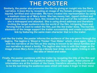 Similarly, the poster also promotes the film by giving an insight into the film’s
narrative. It does this by revealing an image of the female protagonist looking
injured, terrified and vulnerable. We have created this representation by using
a medium close up of Mary-Anne. She has messy hair, ripped clothes and
blood and bruises on her face, this reveals the end part of the narrative when
she is kidnapped and attacked. She is using direct address and therefore
inviting the target audience into the world of the film, intriguing them and
forcing them to want to watch the film, just like the trailer does. The horrific
elements of the image support the trailer successfully and create a symbiotic
link by featuring the same main character that is in the trailer.
Just like the trailer, the poster informs the audience of the sub-genre through the
tagline. The tagline is ‘Blood is Thicker Than Water’ which, once again, links in
with the narrative of the film as this saying is known to be about families and
our narrative is about a family. The tagline also links in with the image as the
image shows Mary-Anne crying a bloody tear drop, once again, linking in with
the idea of blood and water.
Finally, the poster combines with the trailer by revealing the title of the film and
the release date in the signature display font. Once again, these pieces of
information are at the bottom of the frame, therefore allowing the information
to be the last thing the audience sees which will make it linger in their mind.
 