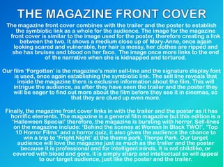 The magazine front cover combines with the trailer and the poster to establish
the symbiotic link as a whole for the audience. The image for the magazine
front cover is similar to the image used for the poster, therefore creating a link
between the two. It shows a medium close up of Mary-Anne, once again
looking scared and vulnerable, her hair is messy, her clothes are ripped and
she has bruises and blood on her face. The image once more links to the end
of the narrative when she is kidnapped and tortured.
Our film ‘Forgotten’ is the magazine’s main sell-line and the signature display font
is used, once again establishing the symbiotic link. The sell line reveals that
inside the magazine there is exclusive information about the film. This will
intrigue the audience, as after they have seen the trailer and the poster they
will be eager to find out more about the film before they see it in cinemas, so
that they are clued up even more.
Finally, the magazine front cover links in with the trailer and the poster as it has
horrific elements. The magazine is a general film magazine but this edition is a
‘Halloween Special’ therefore, the magazine is bursting with horror. Sell-lines
on the magazine include: ‘Behind the scenes at Woman In Black TWO!’, ‘Top
10 Horror Films’ and a horror quiz, it also gives the audience the chance to
win a trip to ‘Fright Night’ at the theme park, Thorpe Park. Our target
audience will love the magazine just as much as the trailer and the poster
because it is professional and for intelligent minds. It is not childlike, or
covered with blood and gore. it is simply sharp and intellectual so will appeal
to our target audience, just like the poster and the trailer.
 