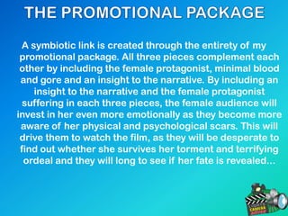 A symbiotic link is created through the entirety of my
promotional package. All three pieces complement each
other by including the female protagonist, minimal blood
and gore and an insight to the narrative. By including an
insight to the narrative and the female protagonist
suffering in each three pieces, the female audience will
invest in her even more emotionally as they become more
aware of her physical and psychological scars. This will
drive them to watch the film, as they will be desperate to
find out whether she survives her torment and terrifying
ordeal and they will long to see if her fate is revealed...
 