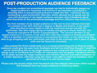 Once we created our promotional package we had to individually gauge our
target audience‟s response and find out if we had been successful in
drawing them in and persuading them to watch the film. I achieved this by
conducting a post production interview which allowed me to speak one on
one with members of my target audience and gain direct feedback about
what they think of the promotional package and how effective they think it is.
The first member of my target audience in the one-to-one videoed interview
is a woman in her 20‟s who has a degree in Media and Drama, in her spare
time she likes to have nights in with her boyfriend and go out with her
girlfriends. She also enjoys going on holiday and going to music festivals. Her
favourite sub-genre of horror is psychological. The second member of my
target audience is a woman in her early 30‟s who has a degree is Drama and English.
She is a member of a band and has a real passion for music. In her spare time she
likes to go shopping with her girlfriends and relax in the evenings with a glass of white
wine and her favourite chocolate.
I also posted the three media texts on to a social networking site so that my target
audience could give me even more feedback and tell me what they thought. I used this
social networking site as my target audience are young and fun and are into using
things such as Facebook and Twitter for interaction and escapism. Facebook allowed
me to easily access my target audience and retrieve relevant and useful feedback on
a wider spectrum, whereas using the video I was able to make the feedback more
personal as it was on a one-to-one basis.
Please see the screen shots from Facebook and the videoed interviews which include
the feedback from my target audience in following slides...
 