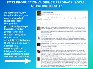 POST PRODUCTION AUDIENCE FEEDBACK: SOCIAL
NETWORKING SITE:
As you can see, my
target audience gave
me very detailed
feedback. They
thought my
promotional package
looked incredibly
professional and
efficient. They said
that I created a
symbiotic link between
the three pieces and it
successfully
encouraged and
intrigued them and
made them want to go
and see the whole film.
 