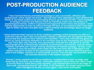 I have learned that my promotional package is very successful, effective and
professional, which makes me proud. I learned that I have appealed to, and satisfied the
needs of my target audience by persuading them to go and see the film. I have managed
to intrigue, surprise and impress them by following codes and conventions of
psychological horrors, trailers in general and magazine front covers and posters. I have
had the opportunity to view my pieces through the eyes of my audience and I have been
able to better my work and gain more understanding and knowledge about my target
audience.
I have achieved what I set out to do by creating a package which promotes my film in a
proficient manner and I have successfully created a symbiotic link throughout the three
pieces that the audience have noticed and identified. I have also reflected the genre of
horror by using terrifying elements in my narrative such as the kidnapping and torturing
and I have also been specific and successfully reflected the sub-genre of my film
(psychological) by professionally exhibiting psychological conventions, such as using a
realistic narrative and „normal‟ looking characters in realistic settings. At first, I was
worried in case the ancillary tasks made the film look more like it belonged to the
slasher sub-genre instead of the psychological sub-genre because blood and gore is
used in the images, however it is minimalistic and not „over-the-top‟ and therefore does
not connote elements of the slasher sub-genre.
Overall, I never wanted to terrify my audience, I wanted them to feel „on edge‟ and
unnerved by what they were seeing, I obviously wanted to scare them but I didn‟t want
to horrify them or make them jump regularly. I just wanted them to be on the edge of
their seat, anticipating Dennis‟ next move, in the feedback, the target audience have
said I managed to do this, so once again, I have been successful.
 
