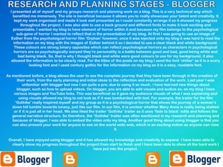 I presented all of myself and my groups research and planning work on a blog. This is a very technical way which
benefited me immensely. The site is beneficial because it allows you to really showcase your talent and creativity. It
kept my work organised and made it look well presented as I could constantly arrange it so it showed my progress
throughout the project. I was also able to use a back ground and different fonts to make it look exciting and
presentable. I wanted my blog to have element of horror within it and because my film belongs to the psychological
sub-gene of horror I wanted to reflect that in the presentation of my blog. At first I was going to use an image of
Esther from the psycholoigcal horror film „Orphan‟ however, once it was injected onto my blog it was hard to read the
information on my blog with the images of Esther behind it so I decided to use a clear black and white background.
These colours are strong binary opposites which can reflect psychological horrors as characters in psychological
horrors are so psychologically warped they‟re personality is a battle between good and bad, good being white and
bad being black. So, that is why I thought black and white were good colours to use for my background, it also
allowed the information to be clearly read. For the titles of the posts on my blog I used the font „chiller‟ as it is a scary
looking font and I used century gothic for the information on my blog as it is a easy, readable font.
As mentioned before, a blog allows the user to see the complete journey that they have been through in the creation of
their work, from the early planning and initial ideas to the reflection and evaluation of the work. Last year I was
unfamiliar with blogger but now I am quite a pro; due to using it so much, I have learned new things about
blogger, such as how to upload videos. On blogger, you are able to add visuals and audios so, on my blog I have
various images and YouTube links. This was beneficial as it gave my audience visuals of what I was explaining and
using visuals allowed my blog to not look as if it was bombarded with text. For example, the trailer for the film
„Gothika‟ really inspired myself and my group as it is a psychological horror that shows the journey of a woman‟s
down hill tumble towards lunacy, just like our film. In our film, it is unclear whether Mary-Anne is really being stalked
or if it is just all in her head. We also liked the trailer „Gothika‟ trailer as it uses „fade to black‟ edits and follows the
general narrative structure. So therefore, the „Gothika‟ trailer was often mentioned in my research and planning and
because of blogger, I was able to embed the video onto my blog. Another good thing about using blogger is that you
can also present your work for anyone to see on the world wide web, which is an exciting notion as anyone can view
it.
Overall, I have enjoyed using blogger and it has allowed my knowledge and creativity to expand. I have been able to
clearly show my progress throughout the project from start to finish and I have been able to show all the hard work I
have put into the project.
 