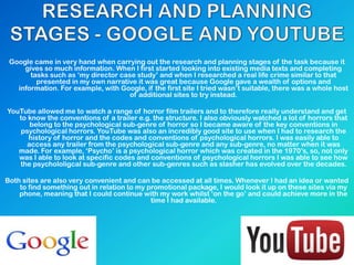 Google came in very hand when carrying out the research and planning stages of the task because it
gives so much information. When I first started looking into existing media texts and completing
tasks such as „my director case study‟ and when I researched a real life crime similar to that
presented in my own narrative it was great because Google gave a wealth of options and
information. For example, with Google, if the first site I tried wasn‟t suitable, there was a whole host
of additional sites to try instead.
YouTube allowed me to watch a range of horror film trailers and to therefore really understand and get
to know the conventions of a trailer e.g. the structure. I also obviously watched a lot of horrors that
belong to the psychological sub-genre of horror so I became aware of the key conventions in
psychological horrors. YouTube was also an incredibly good site to use when I had to research the
history of horror and the codes and conventions of psychological horrors. I was easily able to
access any trailer from the psychological sub-genre and any sub-genre, no matter when it was
made. For example, „Psycho‟ is a psychological horror which was created in the 1970‟s, so, not only
was I able to look at specific codes and conventions of psychological horrors I was able to see how
the psychololigcal sub-genre and other sub-genres such as slasher has evolved over the decades.
Both sites are also very convenient and can be accessed at all times. Whenever I had an idea or wanted
to find something out in relation to my promotional package, I would look it up on these sites via my
phone, meaning that I could continue with my work whilst „on the go‟ and could achieve more in the
time I had available.
 
