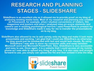 SlideShare is an excellent site as it allowed me to provide proof on my blog of
analysing existing media texts. Most of my research and planning was created
on Powerpoint, for example, when I studied conventions of trailers, film
magazines and posters and when I analysed mise-en-scene elements and
camera use in existing psychological horrors I used PowerPoint to present my
knowledge and SlideShare made it easy for me to transfer the presentations
on to my blog.
SlideShare also allowed to me to add variety onto my blog and make it look more
presentable and exciting. I am glad that I could use SlideShare as otherwise
my blog would just be bombarded with text and would lack visuals. By using
SlideShare I was able to show my computer skills and swap between
Microsoft word and Microsoft PowerPoint. Also, SlideShare is very accessible
and easy to use. Once again, it is a website that I could access on my mobile
phone so I was able to upload any thing at any time. It is also easy and straight
forward to use, you simply can upload the file and then embed it onto the blog.
 