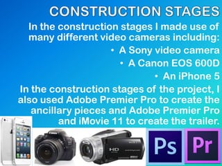In the construction stages I made use of
many different video cameras including:
• A Sony video camera
• A Canon EOS 600D
• An iPhone 5
In the construction stages of the project, I
also used Adobe Premier Pro to create the
ancillary pieces and Adobe Premier Pro
and iMovie 11 to create the trailer.
 