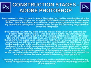 I was no novice when it came to Adobe Photoshop as I had become familiar with the
programme over 2-3 years of using it in GCSE Media Studies and AS Level Media
Studies. Adobe Photoshop was a key and important programme in the making of
my promotional package as it allowed me to design and create my magazine front
cover and film poster.
It was thrilling to watch my ideas come to life as I made use of the software and
became more familiar with it, I was also able to further my knowledge and
experience of Photoshop. When it came to using certain tools, such as the lasso
tool and the magic wand tool, I was very confident as I had experienced using
them before. The magic wand tool came in really handy when we had to cut out the
background our actress was surrounded by, unfortunately we didn‟t have a plain
background so we had to use the magic wand tool to cut around the image of her
and place it onto a white background, because of the magic wand tool, we were
able to do this successfully and not lose the professionalism of the image. So that
we carried on the professionalism of the images and ancillary pieces as a
whole, we had to make sure that if we used red, we had to make sure we used the
same red across the frame, we did this by using the popette tool.
I made my ancillary tasks look professional and I completed them to the best of my
ability. I heightened my knowledge and expertise and I am very happy and proud
of the end result.
 
