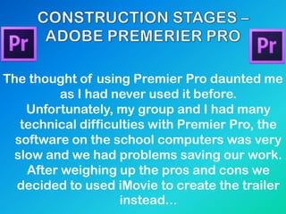 The thought of using Premier Pro daunted me
as I had never used it before.
Unfortunately, my group and I had many
technical difficulties with Premier Pro, the
software on the school computers was very
slow and we had problems saving our work.
After weighing up the pros and cons we
decided to used iMovie to create the trailer
instead...
 