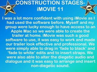 CONSTRUCTION STAGES-
iMOVIE 11
I was a lot more confident with using iMovie as I
had used the software before. Myself and my
group were lucky enough to have access to an
Apple Mac so we were able to create the
trailer at home. iMovie was such a good
software to use, it was easy to work and made
our trailer look effective and professional. We
were simply able to drag in „fade to black‟ and
„fade to white‟ edits and to insert straps. We
were also able to alter the diegetic audio and
dialogue and it was easy to arrange and insert
non-diegetic sound.
 